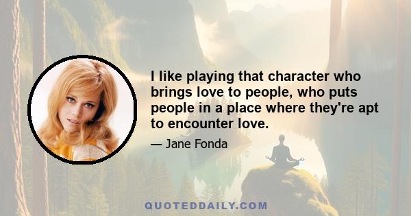 I like playing that character who brings love to people, who puts people in a place where they're apt to encounter love.