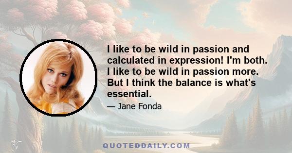 I like to be wild in passion and calculated in expression! I'm both. I like to be wild in passion more. But I think the balance is what's essential.