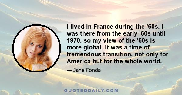 I lived in France during the '60s. I was there from the early '60s until 1970, so my view of the '60s is more global. It was a time of tremendous transition, not only for America but for the whole world.