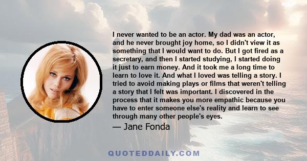 I never wanted to be an actor. My dad was an actor, and he never brought joy home, so I didn't view it as something that I would want to do. But I got fired as a secretary, and then I started studying, I started doing