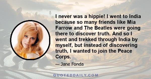 I never was a hippie! I went to India because so many friends like Mia Farrow and The Beatles were going there to discover truth. And so I went and trekked through India by myself, but instead of discovering truth, I