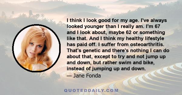 I think I look good for my age. I've always looked younger than I really am. I'm 67 and I look about, maybe 62 or something like that. And I think my healthy lifestyle has paid off. I suffer from osteoarthritis. That's