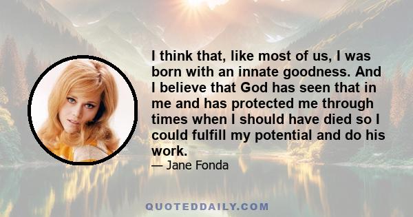 I think that, like most of us, I was born with an innate goodness. And I believe that God has seen that in me and has protected me through times when I should have died so I could fulfill my potential and do his work.