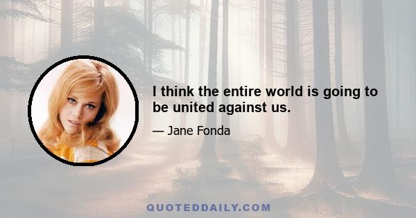 I think the entire world is going to be united against us.