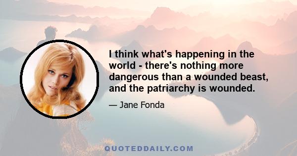 I think what's happening in the world - there's nothing more dangerous than a wounded beast, and the patriarchy is wounded.