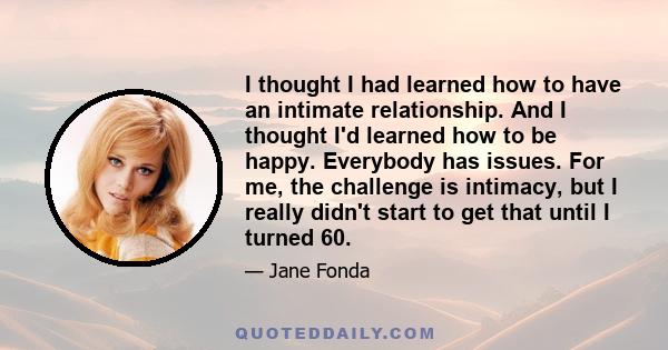 I thought I had learned how to have an intimate relationship. And I thought I'd learned how to be happy. Everybody has issues. For me, the challenge is intimacy, but I really didn't start to get that until I turned 60.