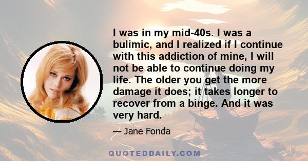 I was in my mid-40s. I was a bulimic, and I realized if I continue with this addiction of mine, I will not be able to continue doing my life. The older you get the more damage it does; it takes longer to recover from a