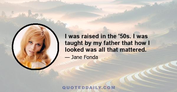 I was raised in the '50s. I was taught by my father that how I looked was all that mattered.