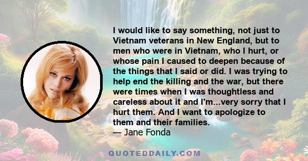 I would like to say something, not just to Vietnam veterans in New England, but to men who were in Vietnam, who I hurt, or whose pain I caused to deepen because of the things that I said or did. I was trying to help end 