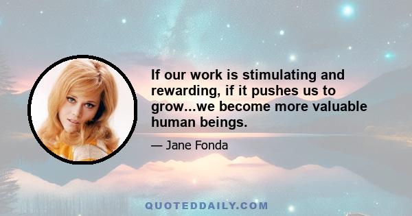 If our work is stimulating and rewarding, if it pushes us to grow...we become more valuable human beings.