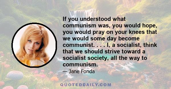 If you understood what communism was, you would hope, you would pray on your knees that we would some day become communist. . . . I, a socialist, think that we should strive toward a socialist society, all the way to