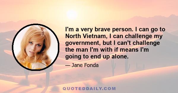 I'm a very brave person. I can go to North Vietnam, I can challenge my government, but I can't challenge the man I'm with if means I'm going to end up alone.