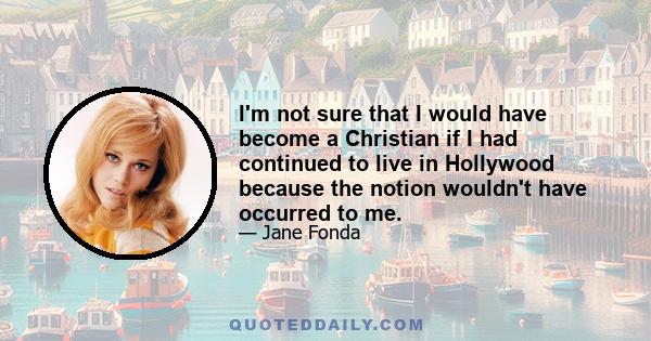 I'm not sure that I would have become a Christian if I had continued to live in Hollywood because the notion wouldn't have occurred to me.