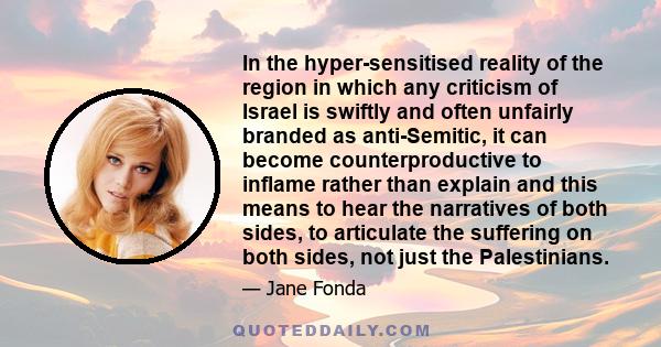 In the hyper-sensitised reality of the region in which any criticism of Israel is swiftly and often unfairly branded as anti-Semitic, it can become counterproductive to inflame rather than explain and this means to hear 