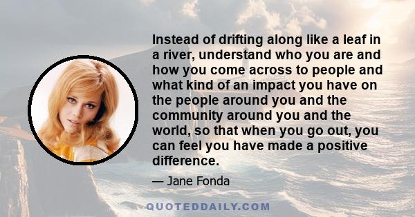 Instead of drifting along like a leaf in a river, understand who you are and how you come across to people and what kind of an impact you have on the people around you and the community around you and the world, so that 