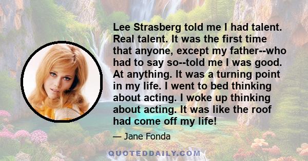 Lee Strasberg told me I had talent. Real talent. It was the first time that anyone, except my father--who had to say so--told me I was good. At anything. It was a turning point in my life. I went to bed thinking about