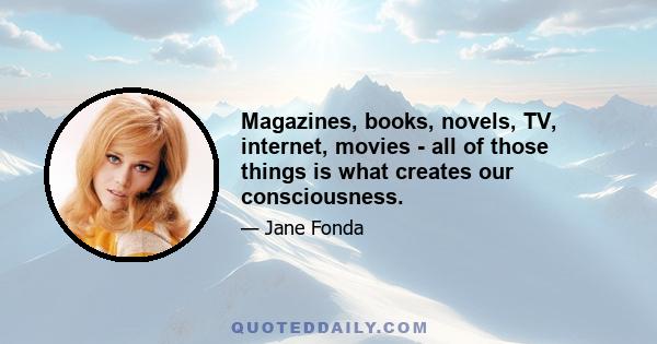 Magazines, books, novels, TV, internet, movies - all of those things is what creates our consciousness.