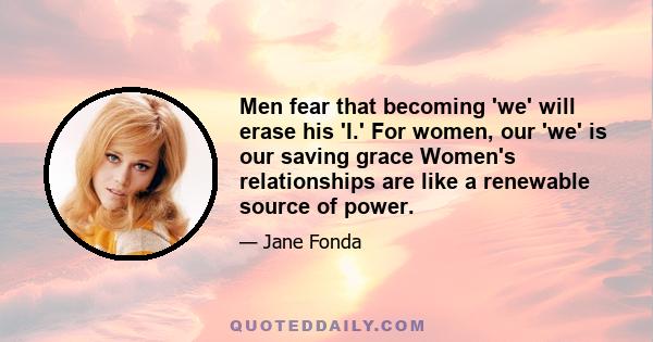 Men fear that becoming 'we' will erase his 'I.' For women, our 'we' is our saving grace Women's relationships are like a renewable source of power.