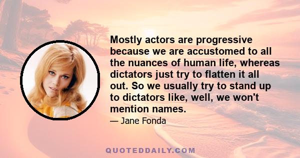 Mostly actors are progressive because we are accustomed to all the nuances of human life, whereas dictators just try to flatten it all out. So we usually try to stand up to dictators like, well, we won't mention names.