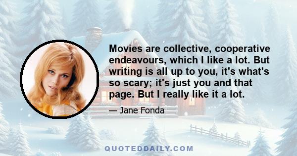 Movies are collective, cooperative endeavours, which I like a lot. But writing is all up to you, it's what's so scary; it's just you and that page. But I really like it a lot.