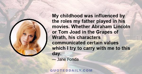 My childhood was influenced by the roles my father played in his movies. Whether Abraham Lincoln or Tom Joad in the Grapes of Wrath, his characters communicated certain values which I try to carry with me to this day.