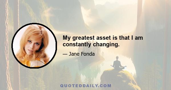 My greatest asset is that I am constantly changing.