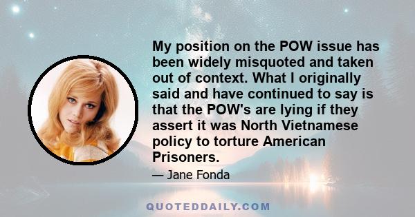 My position on the POW issue has been widely misquoted and taken out of context. What I originally said and have continued to say is that the POW's are lying if they assert it was North Vietnamese policy to torture