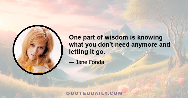 One part of wisdom is knowing what you don't need anymore and letting it go.