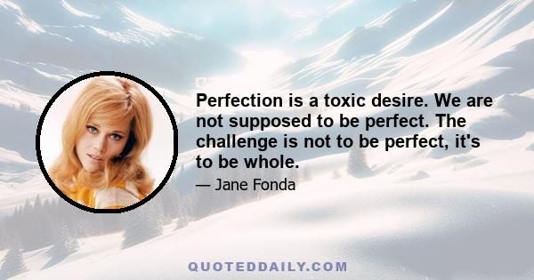 Perfection is a toxic desire. We are not supposed to be perfect. The challenge is not to be perfect, it's to be whole.