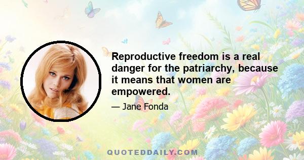 Reproductive freedom is a real danger for the patriarchy, because it means that women are empowered.