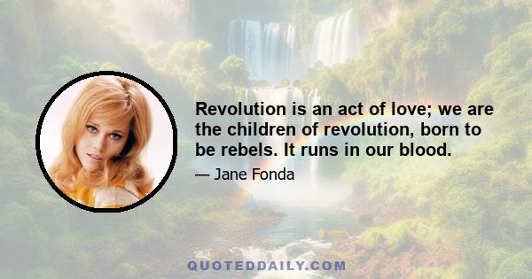 Revolution is an act of love; we are the children of revolution, born to be rebels. It runs in our blood.