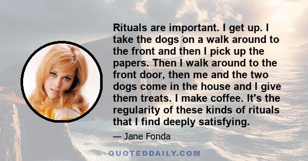 Rituals are important. I get up. I take the dogs on a walk around to the front and then I pick up the papers. Then I walk around to the front door, then me and the two dogs come in the house and I give them treats. I