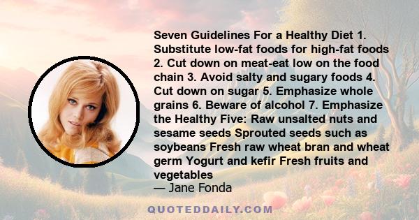 Seven Guidelines For a Healthy Diet 1. Substitute low-fat foods for high-fat foods 2. Cut down on meat-eat low on the food chain 3. Avoid salty and sugary foods 4. Cut down on sugar 5. Emphasize whole grains 6. Beware