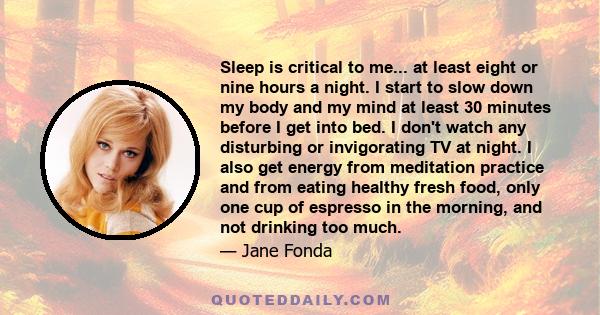 Sleep is critical to me... at least eight or nine hours a night. I start to slow down my body and my mind at least 30 minutes before I get into bed. I don't watch any disturbing or invigorating TV at night. I also get