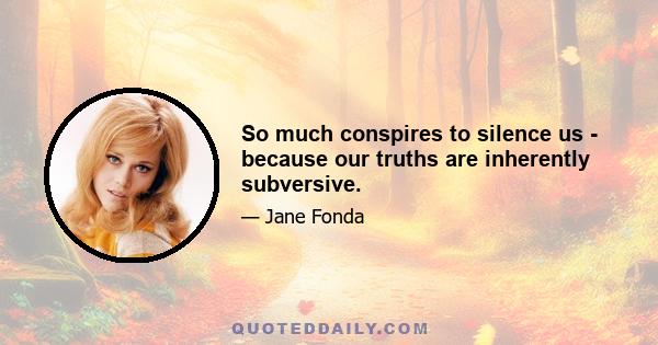 So much conspires to silence us - because our truths are inherently subversive.