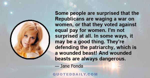 Some people are surprised that the Republicans are waging a war on women, or that they voted against equal pay for women. I'm not surprised at all. In some ways, it may be a good thing. They're defending the patriarchy, 