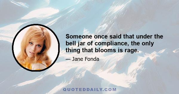 Someone once said that under the bell jar of compliance, the only thing that blooms is rage.