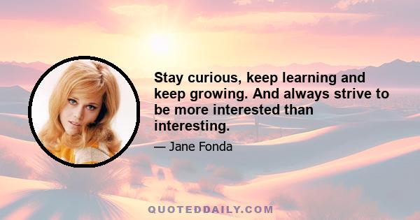 Stay curious, keep learning and keep growing. And always strive to be more interested than interesting.