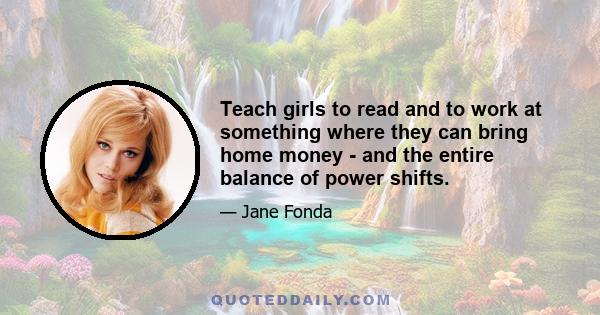 Teach girls to read and to work at something where they can bring home money - and the entire balance of power shifts.