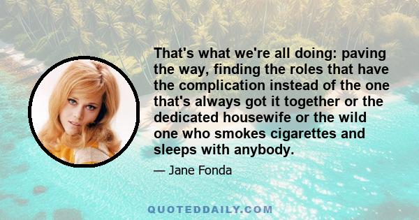 That's what we're all doing: paving the way, finding the roles that have the complication instead of the one that's always got it together or the dedicated housewife or the wild one who smokes cigarettes and sleeps with 