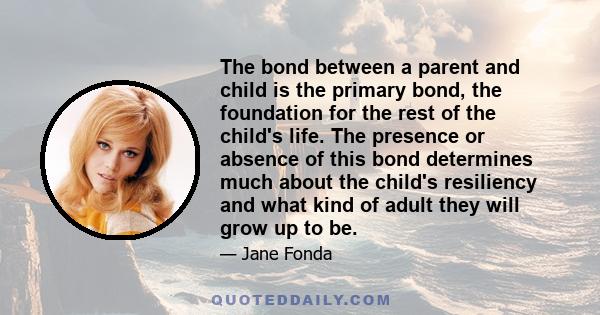 The bond between a parent and child is the primary bond, the foundation for the rest of the child's life. The presence or absence of this bond determines much about the child's resiliency and what kind of adult they