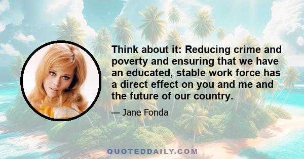 Think about it: Reducing crime and poverty and ensuring that we have an educated, stable work force has a direct effect on you and me and the future of our country.