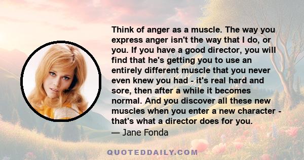 Think of anger as a muscle. The way you express anger isn't the way that I do, or you. If you have a good director, you will find that he's getting you to use an entirely different muscle that you never even knew you