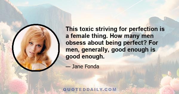 This toxic striving for perfection is a female thing. How many men obsess about being perfect? For men, generally, good enough is good enough.