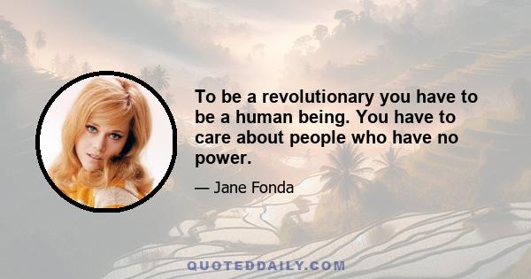 To be a revolutionary you have to be a human being. You have to care about people who have no power.