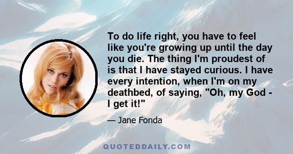 To do life right, you have to feel like you're growing up until the day you die. The thing I'm proudest of is that I have stayed curious. I have every intention, when I'm on my deathbed, of saying, Oh, my God - I get it!