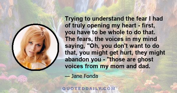 Trying to understand the fear I had of truly opening my heart - first, you have to be whole to do that. The fears, the voices in my mind saying, Oh, you don't want to do that, you might get hurt, they might abandon you