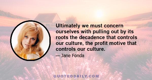 Ultimately we must concern ourselves with pulling out by its roots the decadence that controls our culture, the profit motive that controls our culture.