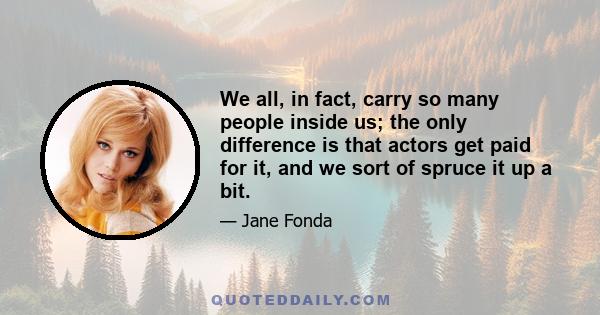 We all, in fact, carry so many people inside us; the only difference is that actors get paid for it, and we sort of spruce it up a bit.