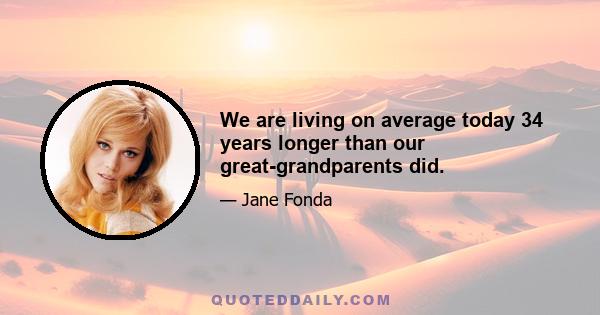 We are living on average today 34 years longer than our great-grandparents did.